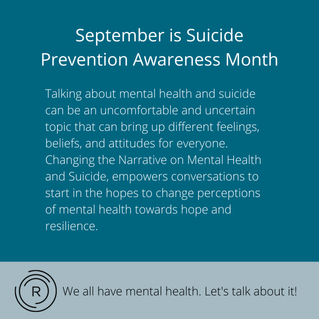 September is Suicide
Prevention Awareness Month
Talking about mental health and suicide can be an uncomfortable and uncertain topic that can bring up different feelings, beliefs, and attitudes for everyone.
Changing the Narrative on Mental Health and Suicide, empowers conversations to start in the hopes to change perceptions of mental health towards hope and resilience.
We all have mental health. Let's talk about it!